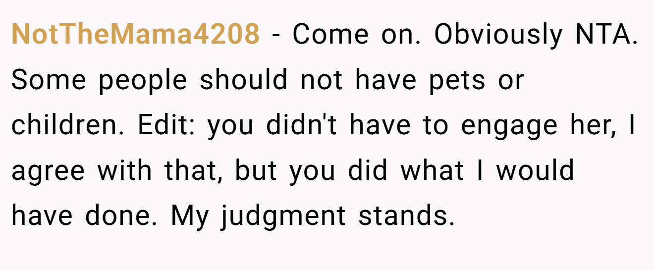 NotTheMama4208 − Come on. Obviously NTA. Some people should not have pets or children. Edit: you didn't have to engage her, I agree with that, but you did what I would have done. My judgment stands.