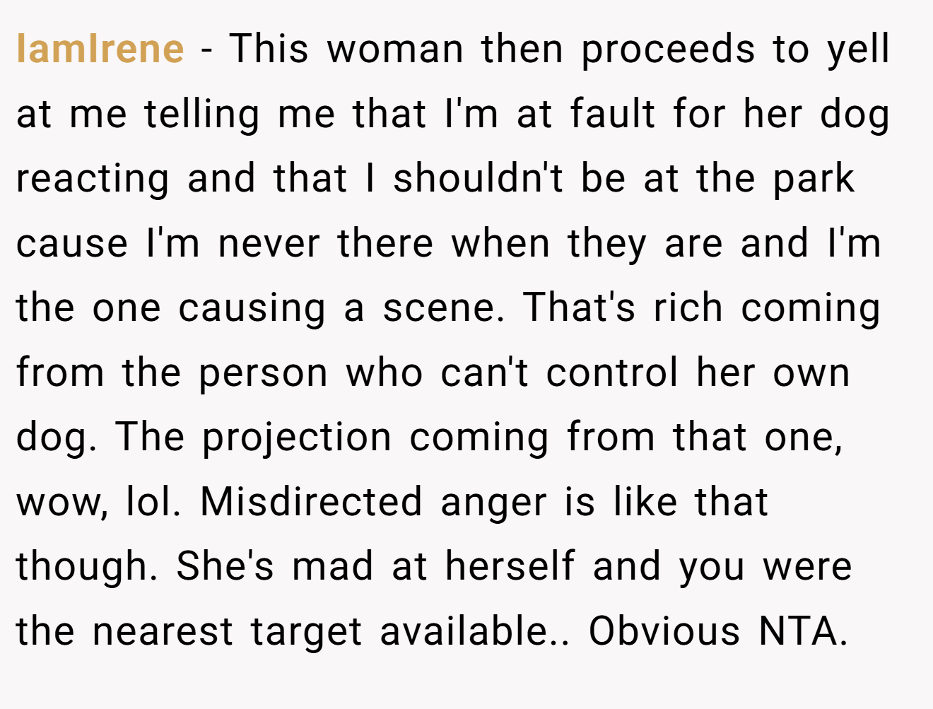 IamIrene − This woman then proceeds to yell at me telling me that I'm at fault for her dog reacting and that I shouldn't be at the park cause I'm never there when they are and I'm the one causing a scene. That's rich coming from the person who can't control her own dog. The projection coming from that one, wow, lol. Misdirected anger is like that though. She's mad at herself and you were the nearest target available.. Obvious NTA.
