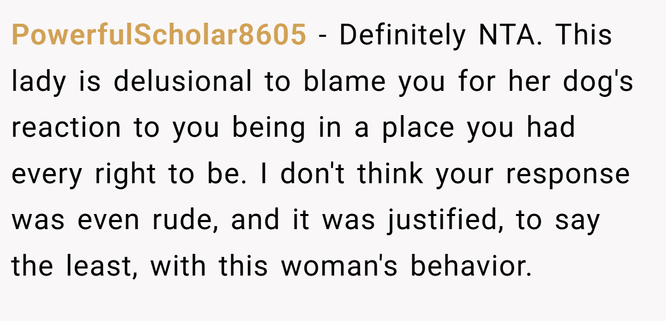 PowerfulScholar8605 − Definitely NTA. This lady is delusional to blame you for her dog's reaction to you being in a place you had every right to be. I don't think your response was even rude, and it was justified, to say the least, with this woman's behavior.