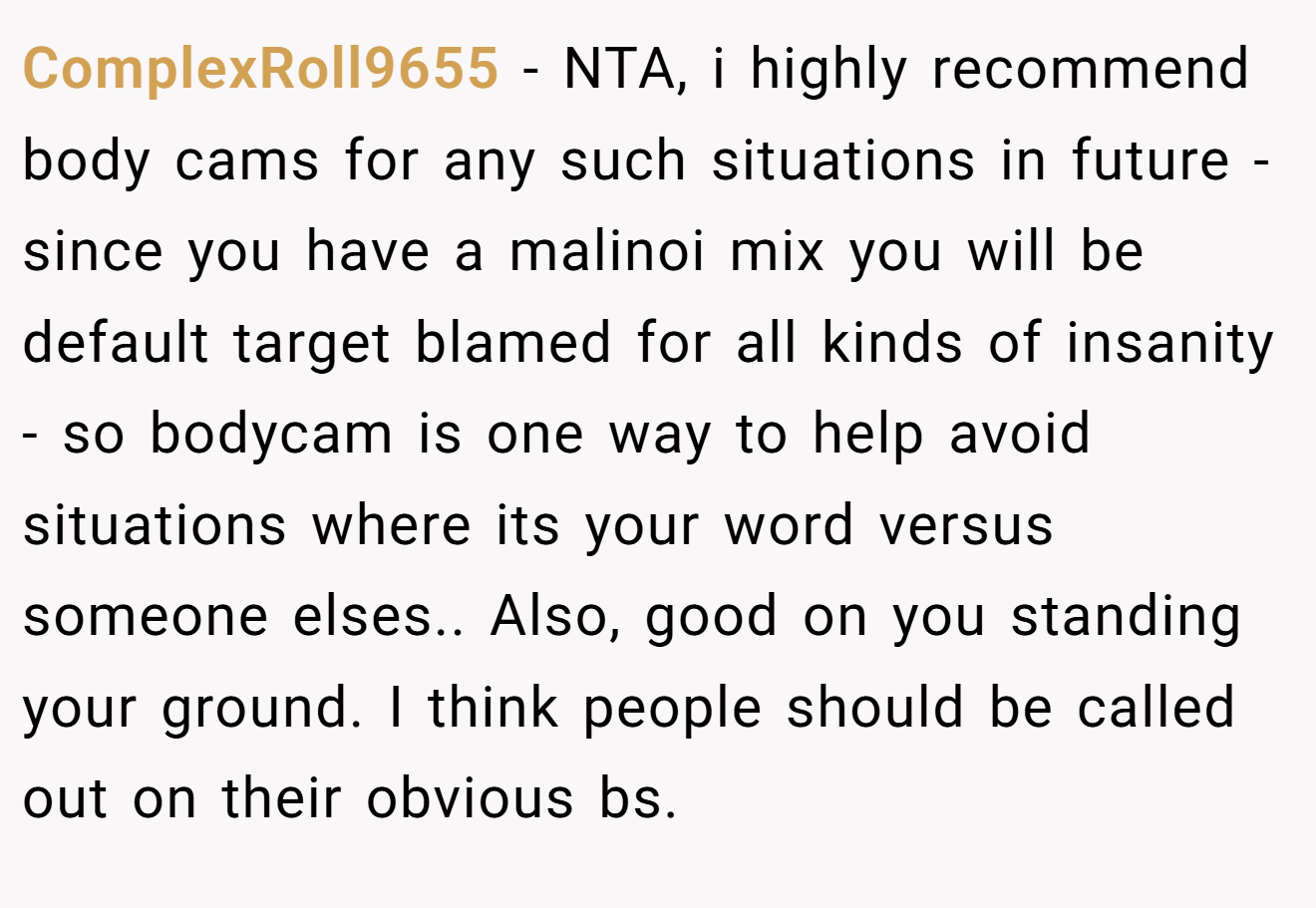 ComplexRoll9655 − NTA, i highly recommend body cams for any such situations in future - since you have a malinoi mix you will be default target blamed for all kinds of insanity - so bodycam is one way to help avoid situations where its your word versus someone elses.. Also, good on you standing your ground. I think people should be called out on their obvious bs.