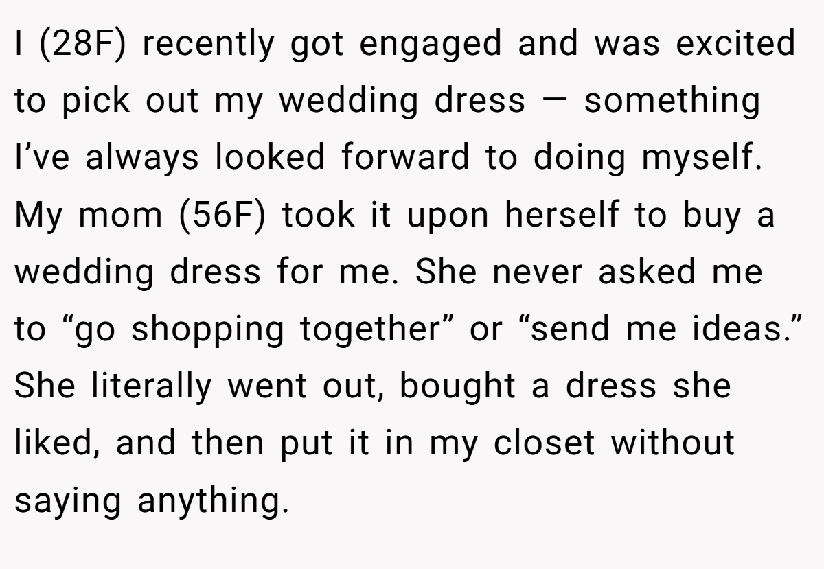I (28F) recently got engaged and was excited to pick out my wedding dress — something I’ve always looked forward to doing myself. My mom (56F) took it upon herself to buy a wedding dress for me. She never asked me to “go shopping together” or “send me ideas.” She literally went out, bought a dress she liked, and then put it in my closet without saying anything.