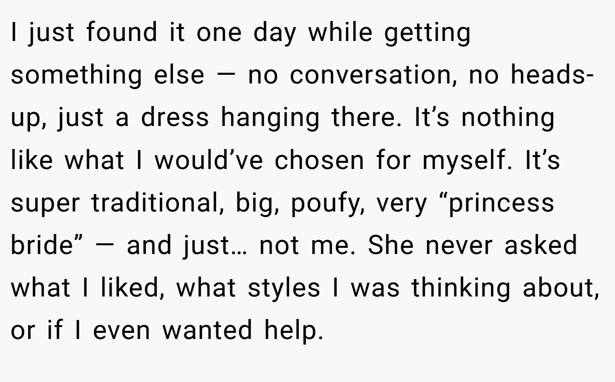 I just found it one day while getting something else — no conversation, no heads-up, just a dress hanging there. It’s nothing like what I would’ve chosen for myself. It’s super traditional, big, poufy, very “princess bride” — and just… not me. She never asked what I liked, what styles I was thinking about, or if I even wanted help.