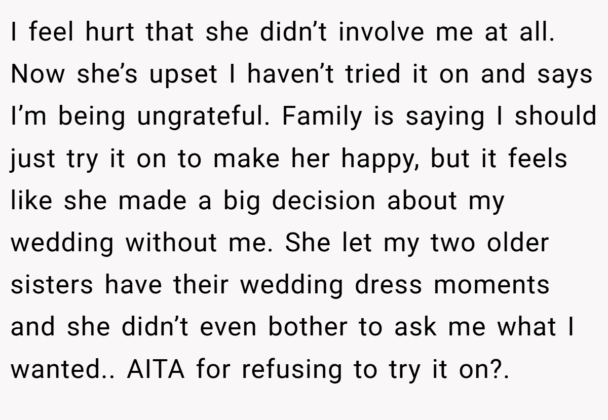 I feel hurt that she didn’t involve me at all. Now she’s upset I haven’t tried it on and says I’m being ungrateful. Family is saying I should just try it on to make her happy, but it feels like she made a big decision about my wedding without me. She let my two older sisters have their wedding dress moments and she didn’t even bother to ask me what I wanted.. AITA for refusing to try it on?.
