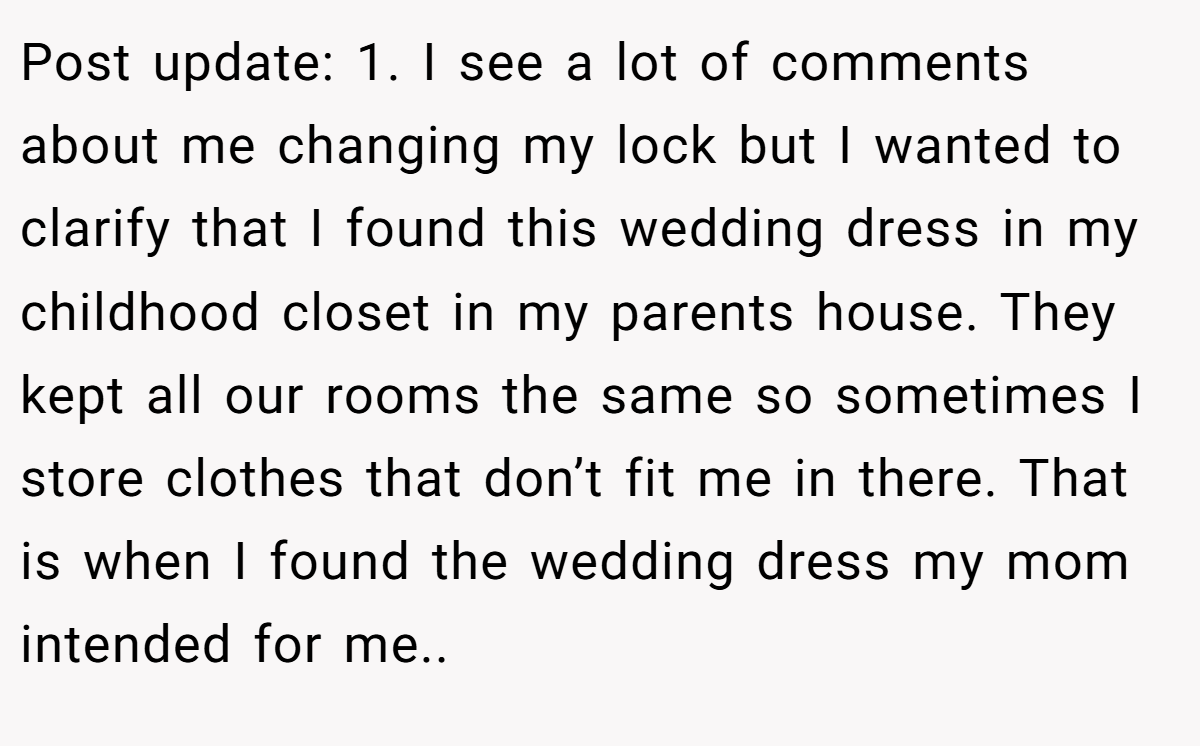 Post update: 1. I see a lot of comments about me changing my lock but I wanted to clarify that I found this wedding dress in my childhood closet in my parents house. They kept all our rooms the same so sometimes I store clothes that don’t fit me in there. That is when I found the wedding dress my mom intended for me..