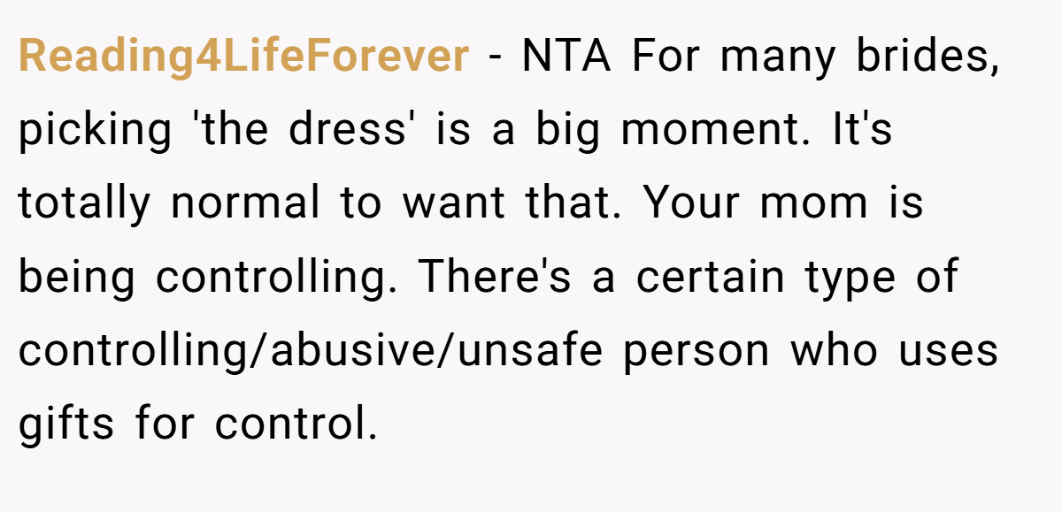 Reading4LifeForever − NTA For many brides, picking 'the dress' is a big moment. It's totally normal to want that. Your mom is being controlling. There's a certain type of controlling/abusive/unsafe person who uses gifts for control.