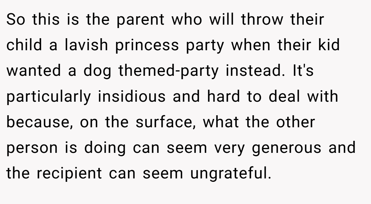 So this is the parent who will throw their child a lavish princess party when their kid wanted a dog themed-party instead. It's particularly insidious and hard to deal with because, on the surface, what the other person is doing can seem very generous and the recipient can seem ungrateful.