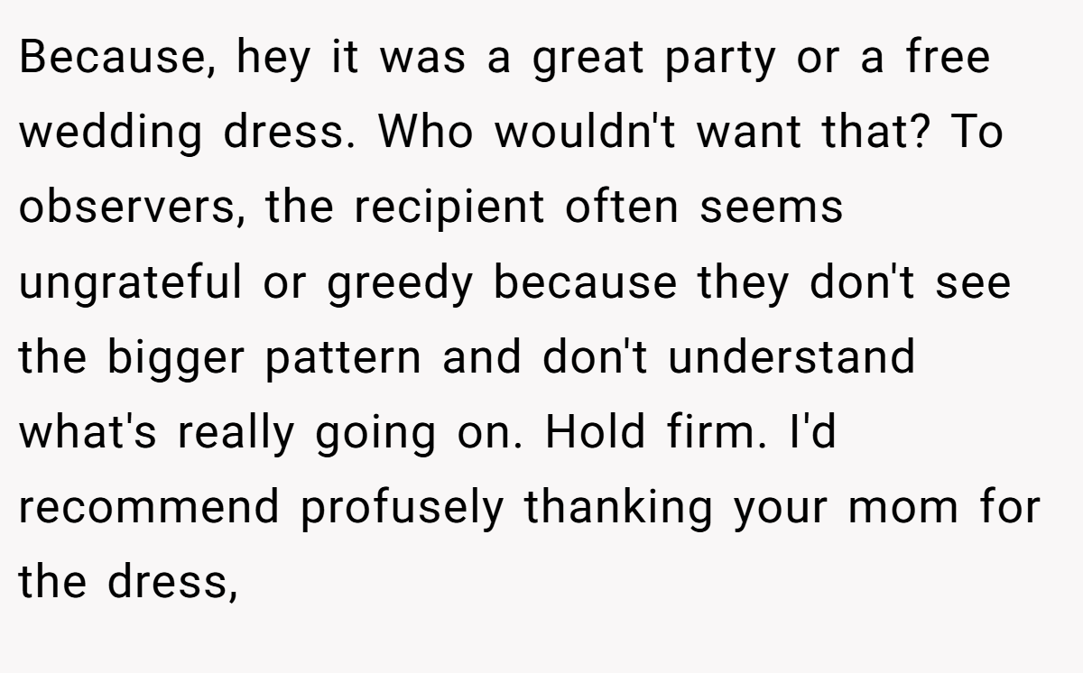 Because, hey it was a great party or a free wedding dress. Who wouldn't want that? To observers, the recipient often seems ungrateful or greedy because they don't see the bigger pattern and don't understand what's really going on. Hold firm. I'd recommend profusely thanking your mom for the dress,