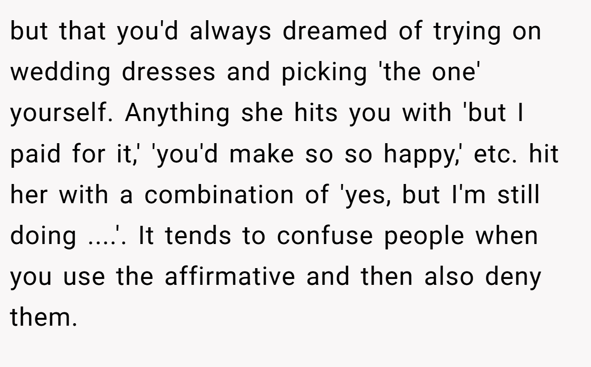 but that you'd always dreamed of trying on wedding dresses and picking 'the one' yourself. Anything she hits you with 'but I paid for it,' 'you'd make so so happy,' etc. hit her with a combination of 'yes, but I'm still doing ....'. It tends to confuse people when you use the affirmative and then also deny them.