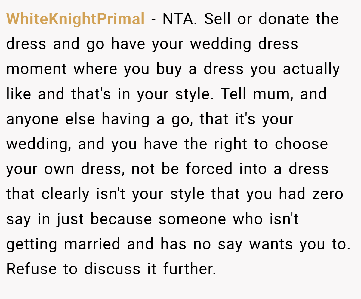 WhiteKnightPrimal − NTA. Sell or donate the dress and go have your wedding dress moment where you buy a dress you actually like and that's in your style. Tell mum, and anyone else having a go, that it's your wedding, and you have the right to choose your own dress, not be forced into a dress that clearly isn't your style that you had zero say in just because someone who isn't getting married and has no say wants you to. Refuse to discuss it further.