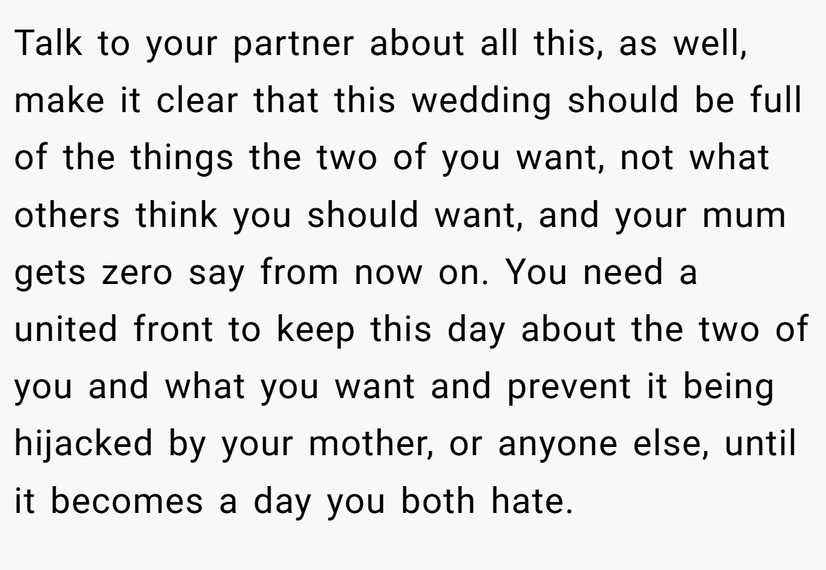 Talk to your partner about all this, as well, make it clear that this wedding should be full of the things the two of you want, not what others think you should want, and your mum gets zero say from now on. You need a united front to keep this day about the two of you and what you want and prevent it being hijacked by your mother, or anyone else, until it becomes a day you both hate.