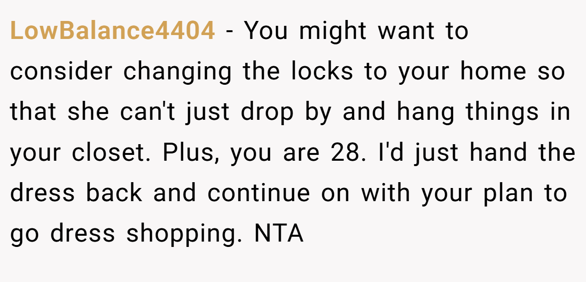 LowBalance4404 − You might want to consider changing the locks to your home so that she can't just drop by and hang things in your closet. Plus, you are 28. I'd just hand the dress back and continue on with your plan to go dress shopping. NTA