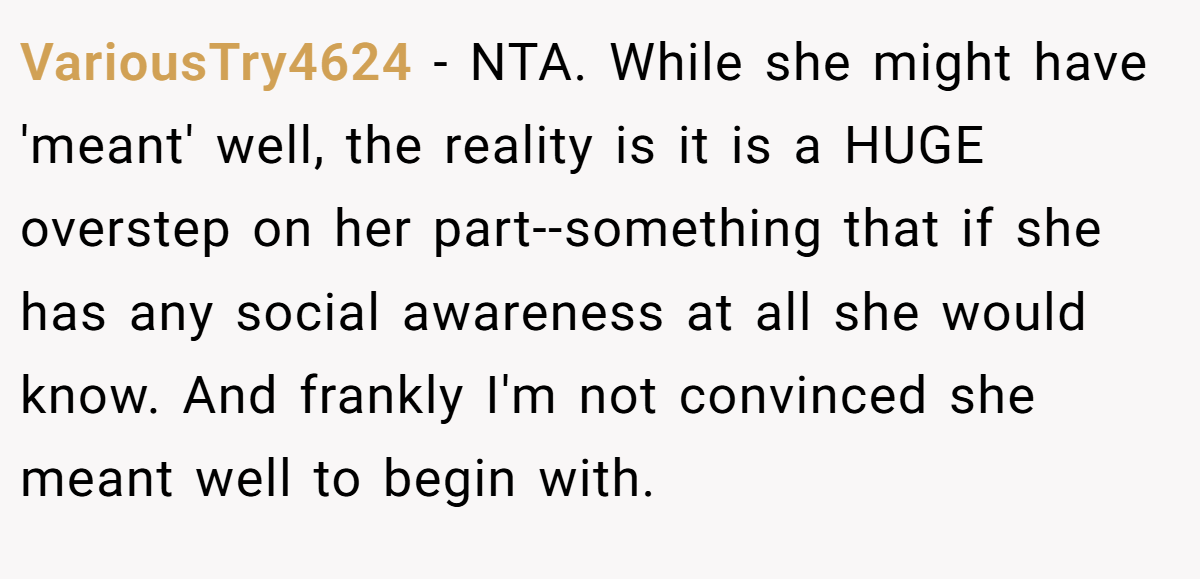 VariousTry4624 − NTA. While she might have 'meant' well, the reality is it is a HUGE overstep on her part--something that if she has any social awareness at all she would know. And frankly I'm not convinced she meant well to begin with.