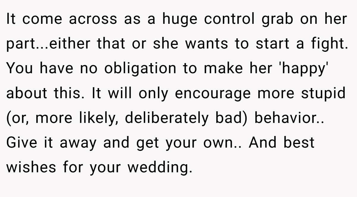 It come across as a huge control grab on her part...either that or she wants to start a fight. You have no obligation to make her 'happy' about this. It will only encourage more stupid (or, more likely, deliberately bad) behavior.. Give it away and get your own.. And best wishes for your wedding.