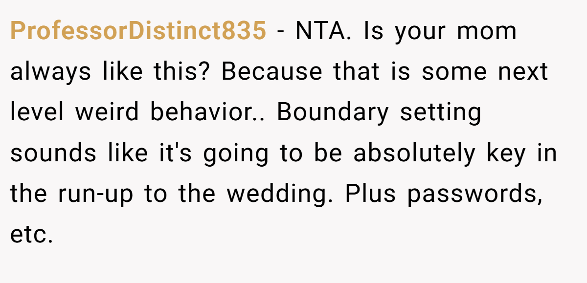 ProfessorDistinct835 − NTA. Is your mom always like this? Because that is some next level weird behavior.. Boundary setting sounds like it's going to be absolutely key in the run-up to the wedding. Plus passwords, etc.