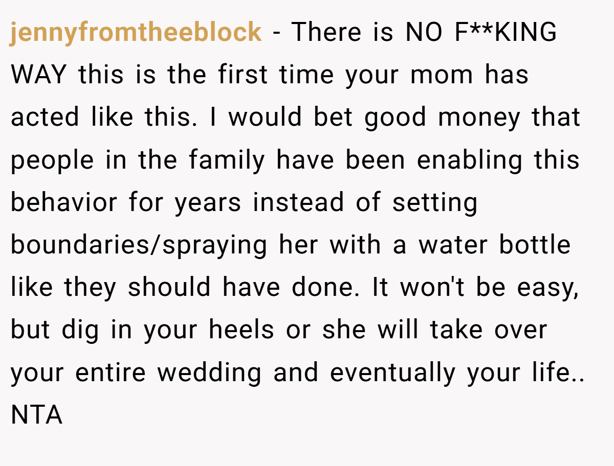 jennyfromtheeblock − There is NO F**KING WAY this is the first time your mom has acted like this. I would bet good money that people in the family have been enabling this behavior for years instead of setting boundaries/spraying her with a water bottle like they should have done. It won't be easy, but dig in your heels or she will take over your entire wedding and eventually your life.. NTA