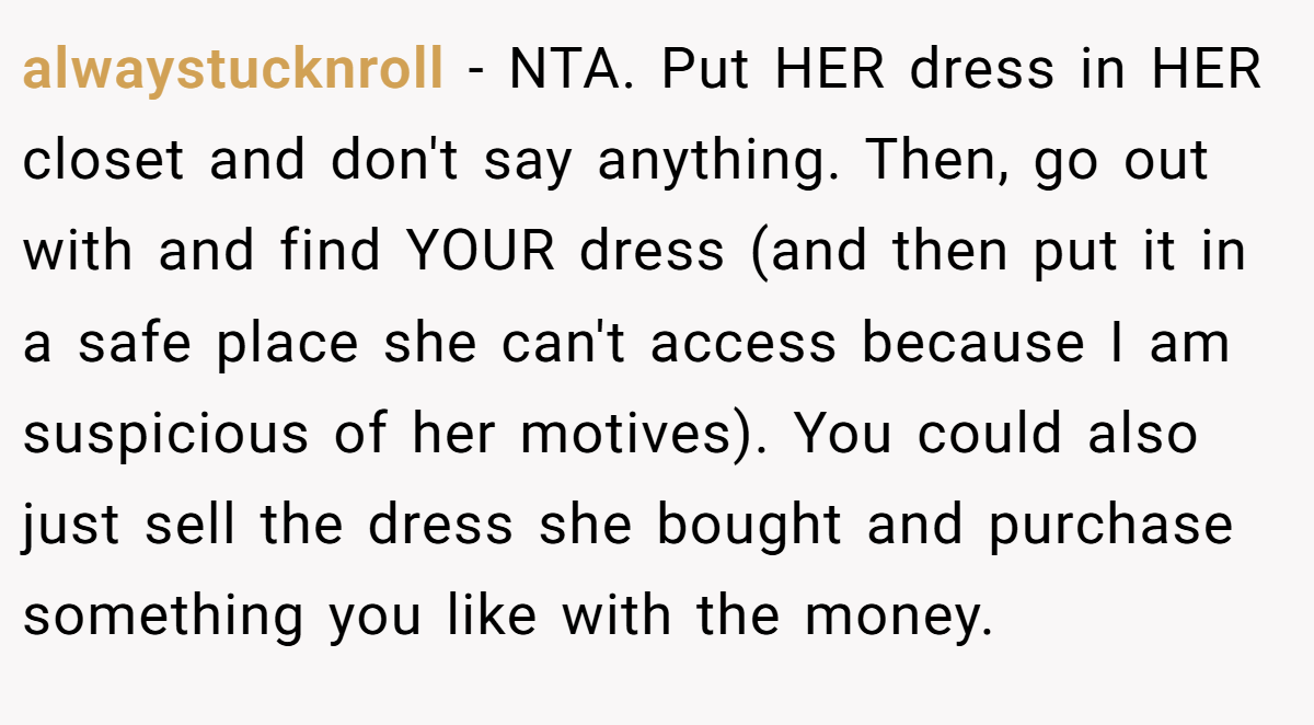 alwaystucknroll − NTA. Put HER dress in HER closet and don't say anything. Then, go out with and find YOUR dress (and then put it in a safe place she can't access because I am suspicious of her motives). You could also just sell the dress she bought and purchase something you like with the money.