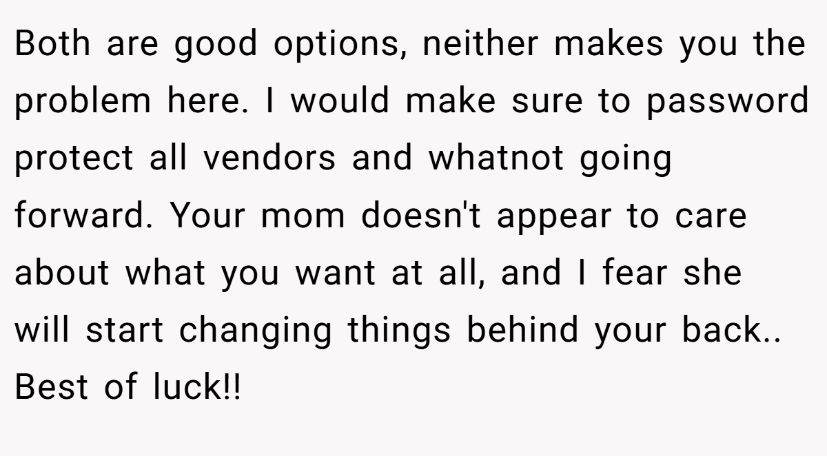 Both are good options, neither makes you the problem here. I would make sure to password protect all vendors and whatnot going forward. Your mom doesn't appear to care about what you want at all, and I fear she will start changing things behind your back.. Best of luck!!