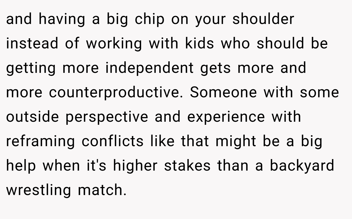 and having a big chip on your shoulder instead of working with kids who should be getting more independent gets more and more counterproductive. Someone with some outside perspective and experience with reframing conflicts like that might be a big help when it's higher stakes than a backyard wrestling match.