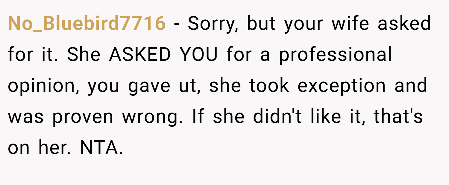 No_Bluebird7716 − Sorry, but your wife asked for it. She ASKED YOU for a professional opinion, you gave ut, she took exception and was proven wrong. If she didn't like it, that's on her. NTA.