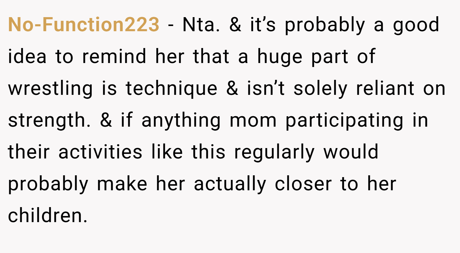 No-Function223 − Nta. & it’s probably a good idea to remind her that a huge part of wrestling is technique & isn’t solely reliant on strength. & if anything mom participating in their activities like this regularly would probably make her actually closer to her children.