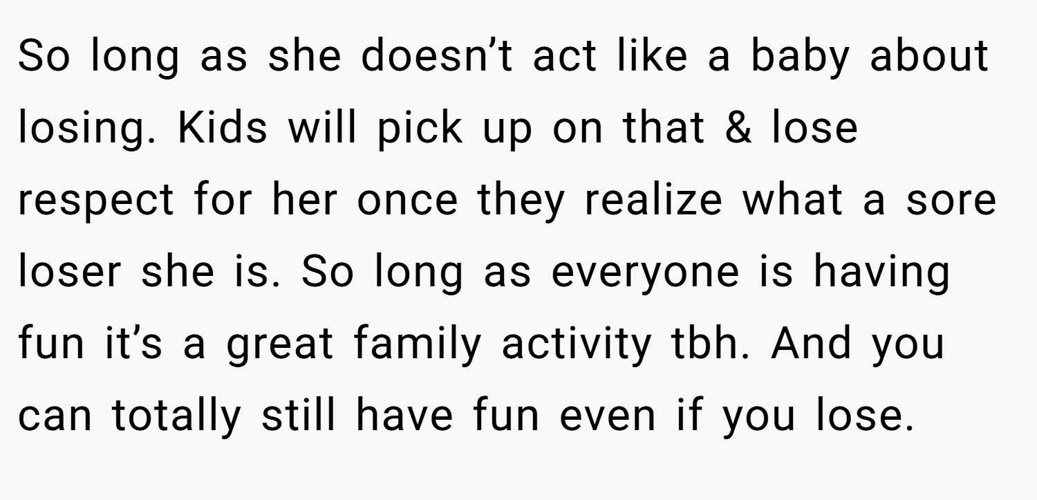 So long as she doesn’t act like a baby about losing. Kids will pick up on that & lose respect for her once they realize what a sore loser she is. So long as everyone is having fun it’s a great family activity tbh. And you can totally still have fun even if you lose. 