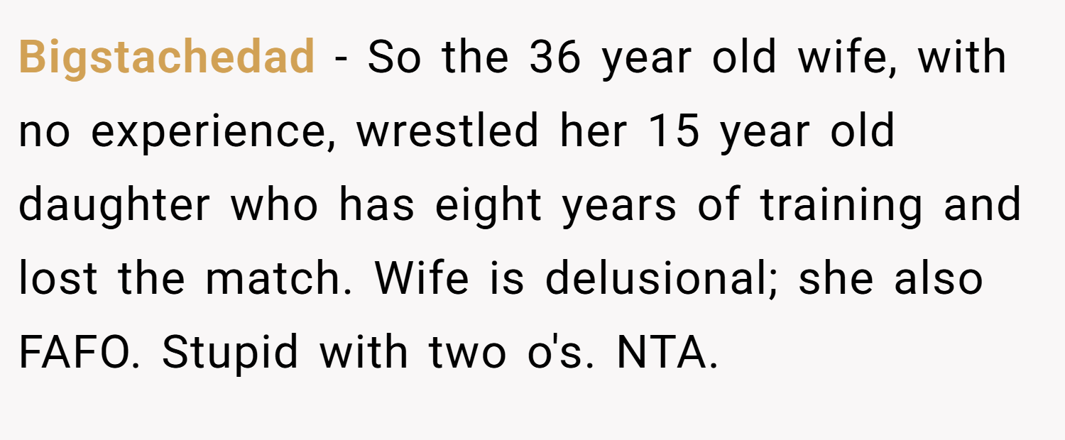 Bigstachedad − So the 36 year old wife, with no experience, wrestled her 15 year old daughter who has eight years of training and lost the match. Wife is delusional; she also FAFO. Stupid with two o's. NTA.