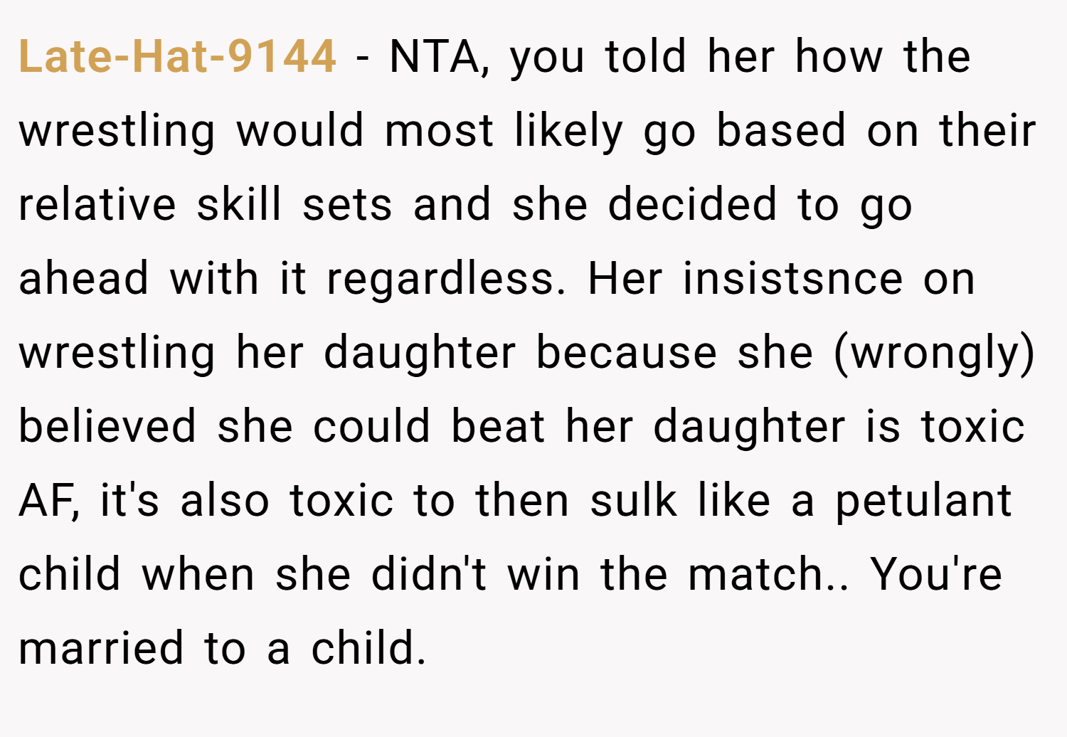 Late-Hat-9144 − NTA, you told her how the wrestling would most likely go based on their relative skill sets and she decided to go ahead with it regardless. Her insistsnce on wrestling her daughter because she (wrongly) believed she could beat her daughter is toxic AF, it's also toxic to then sulk like a petulant child when she didn't win the match.. You're married to a child.