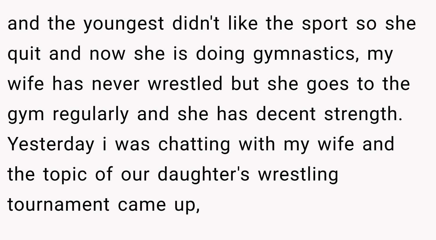 and the youngest didn't like the sport so she quit and now she is doing gymnastics, my wife has never wrestled but she goes to the gym regularly and she has decent strength. Yesterday i was chatting with my wife and the topic of our daughter's wrestling tournament came up,