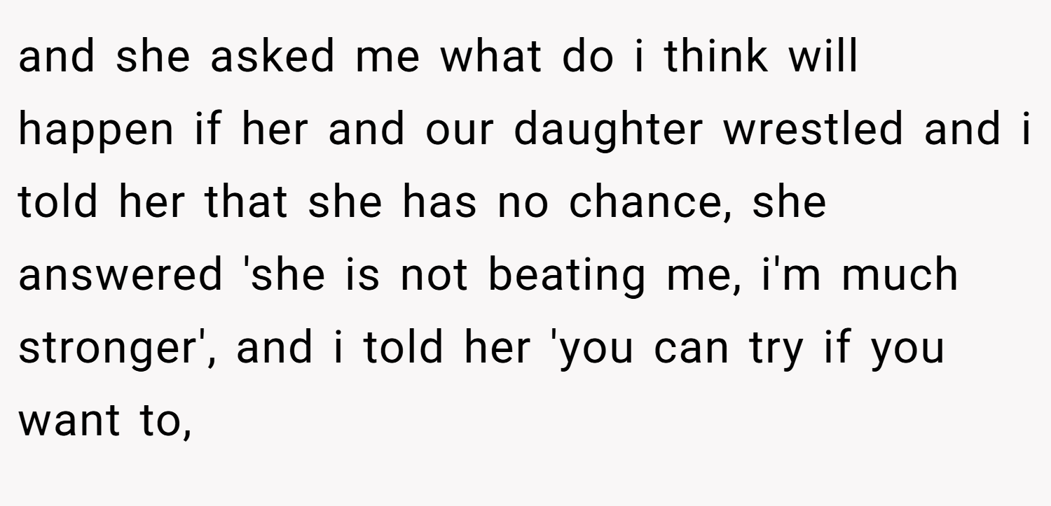 and she asked me what do i think will happen if her and our daughter wrestled and i told her that she has no chance, she answered 'she is not beating me, i'm much stronger', and i told her 'you can try if you want to,
