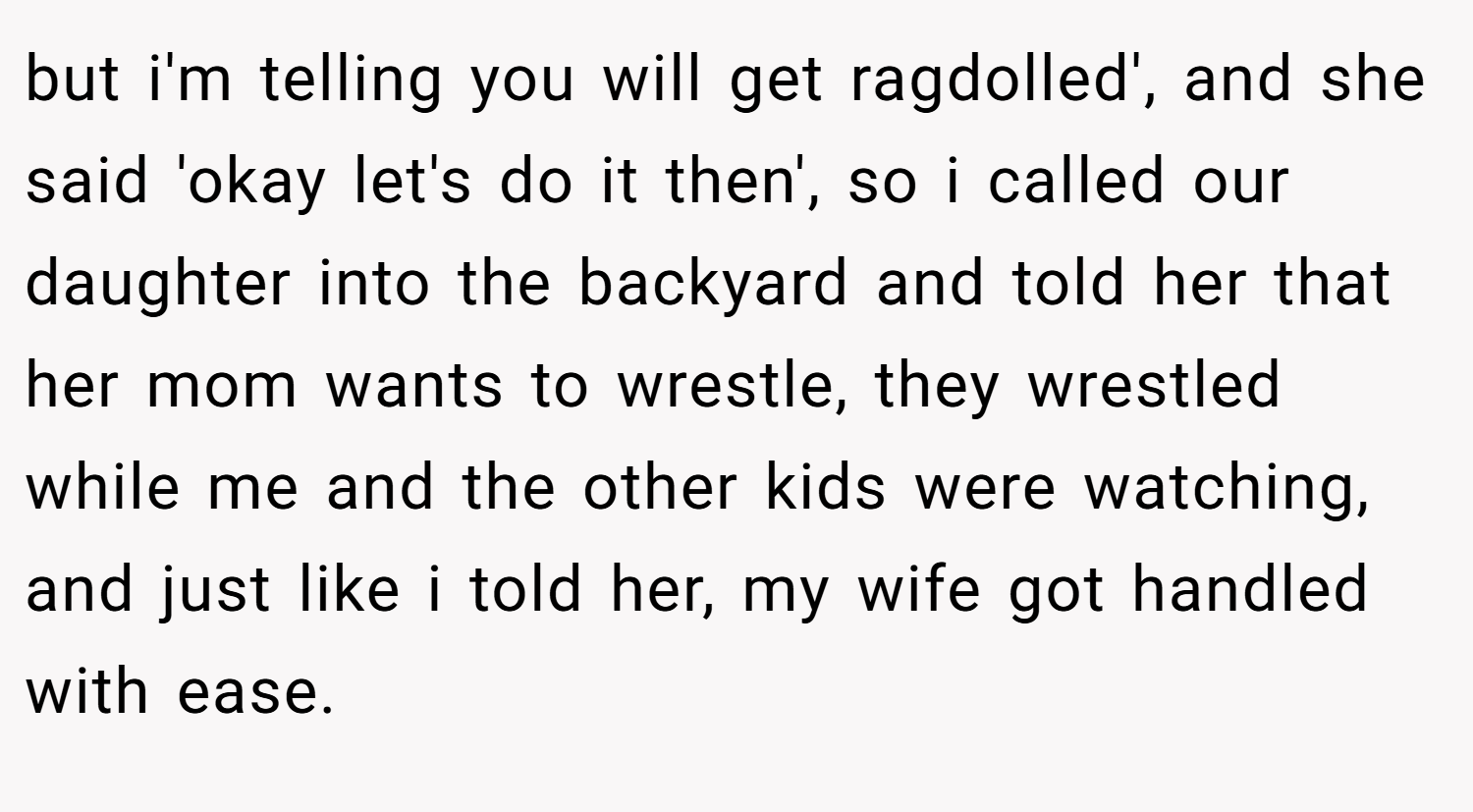 but i'm telling you will get ragdolled', and she said 'okay let's do it then', so i called our daughter into the backyard and told her that her mom wants to wrestle, they wrestled while me and the other kids were watching, and just like i told her, my wife got handled with ease.