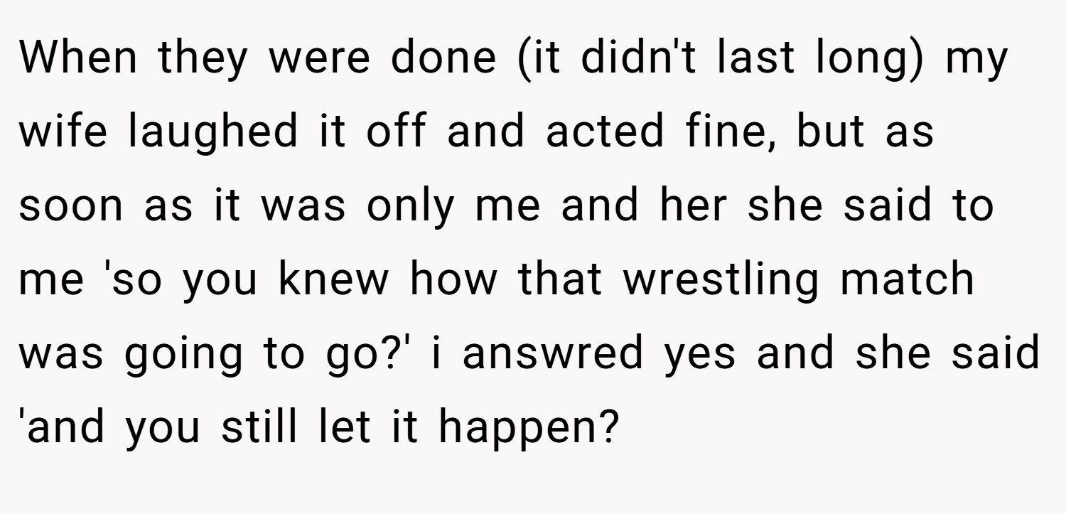 When they were done (it didn't last long) my wife laughed it off and acted fine, but as soon as it was only me and her she said to me 'so you knew how that wrestling match was going to go?' i answred yes and she said 'and you still let it happen?