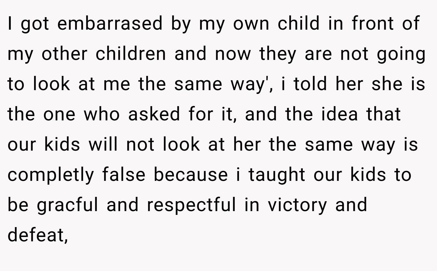 I got embarrased by my own child in front of my other children and now they are not going to look at me the same way', i told her she is the one who asked for it, and the idea that our kids will not look at her the same way is completly false because i taught our kids to be gracful and respectful in victory and defeat,
