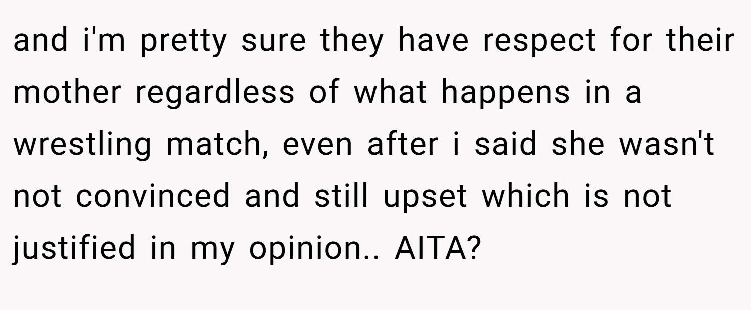 and i'm pretty sure they have respect for their mother regardless of what happens in a wrestling match, even after i said she wasn't not convinced and still upset which is not justified in my opinion.. AITA?