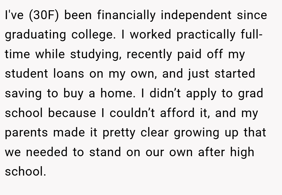 I've (30F) been financially independent since graduating college. I worked practically full-time while studying, recently paid off my student loans on my own, and just started saving to buy a home. I didn’t apply to grad school because I couldn’t afford it, and my parents made it pretty clear growing up that we needed to stand on our own after high school.