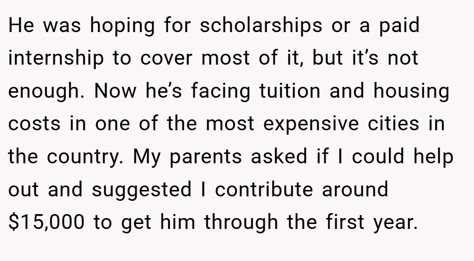 He was hoping for scholarships or a paid internship to cover most of it, but it’s not enough. Now he’s facing tuition and housing costs in one of the most expensive cities in the country. My parents asked if I could help out and suggested I contribute around $15,000 to get him through the first year.