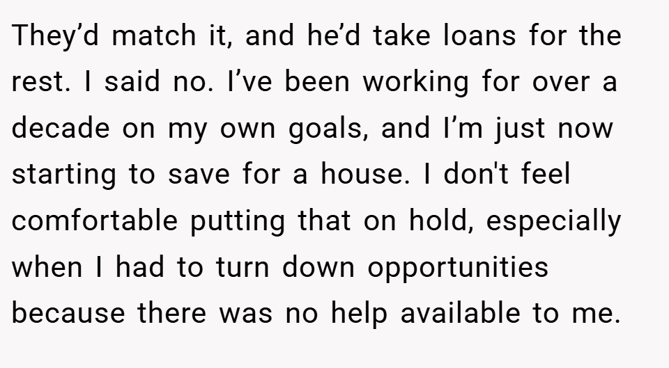 They’d match it, and he’d take loans for the rest. I said no. I’ve been working for over a decade on my own goals, and I’m just now starting to save for a house. I don't feel comfortable putting that on hold, especially when I had to turn down opportunities because there was no help available to me.