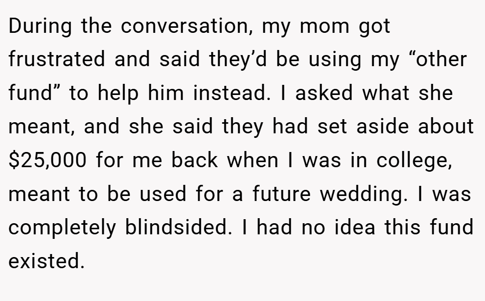 During the conversation, my mom got frustrated and said they’d be using my “other fund” to help him instead. I asked what she meant, and she said they had set aside about $25,000 for me back when I was in college, meant to be used for a future wedding. I was completely blindsided. I had no idea this fund existed.