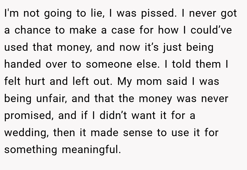 I'm not going to lie, I was pissed. I never got a chance to make a case for how I could’ve used that money, and now it’s just being handed over to someone else. I told them I felt hurt and left out. My mom said I was being unfair, and that the money was never promised, and if I didn’t want it for a wedding, then it made sense to use it for something meaningful.