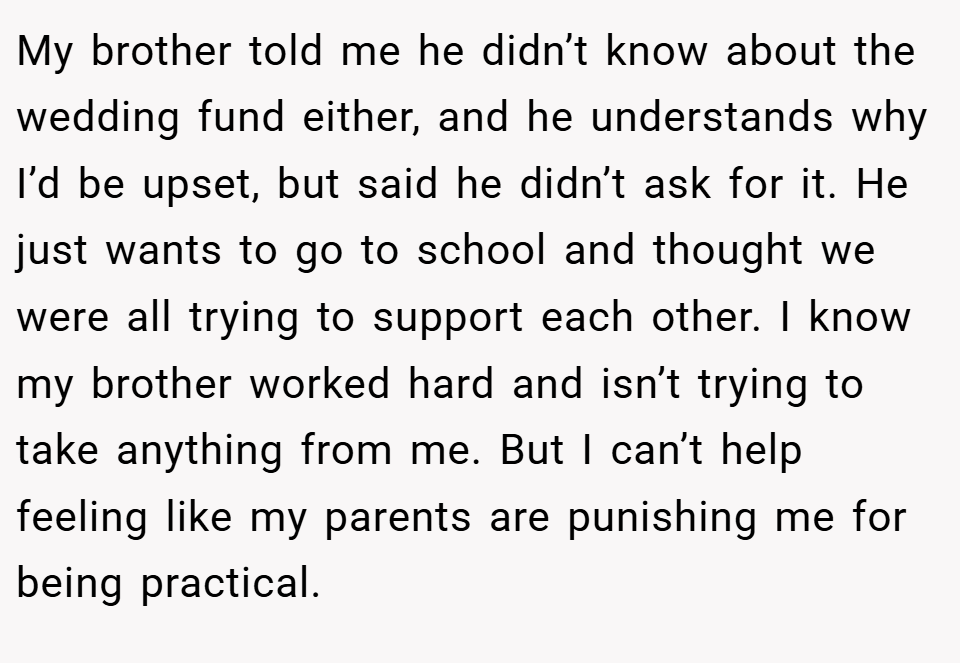 My brother told me he didn’t know about the wedding fund either, and he understands why I’d be upset, but said he didn’t ask for it. He just wants to go to school and thought we were all trying to support each other. I know my brother worked hard and isn’t trying to take anything from me. But I can’t help feeling like my parents are punishing me for being practical.