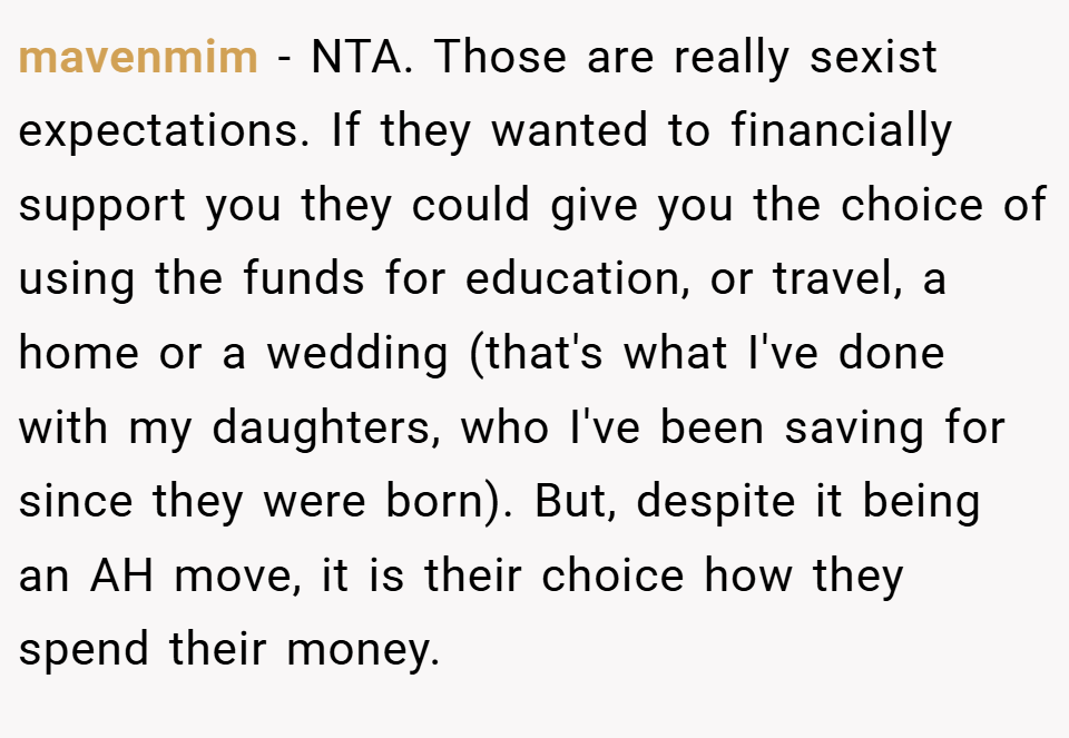 mavenmim − NTA. Those are really sexist expectations. If they wanted to financially support you they could give you the choice of using the funds for education, or travel, a home or a wedding (that's what I've done with my daughters, who I've been saving for since they were born). But, despite it being an AH move, it is their choice how they spend their money.