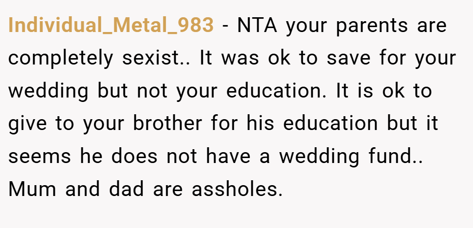Individual_Metal_983 − NTA your parents are completely sexist.. It was ok to save for your wedding but not your education. It is ok to give to your brother for his education but it seems he does not have a wedding fund.. Mum and dad are assholes.