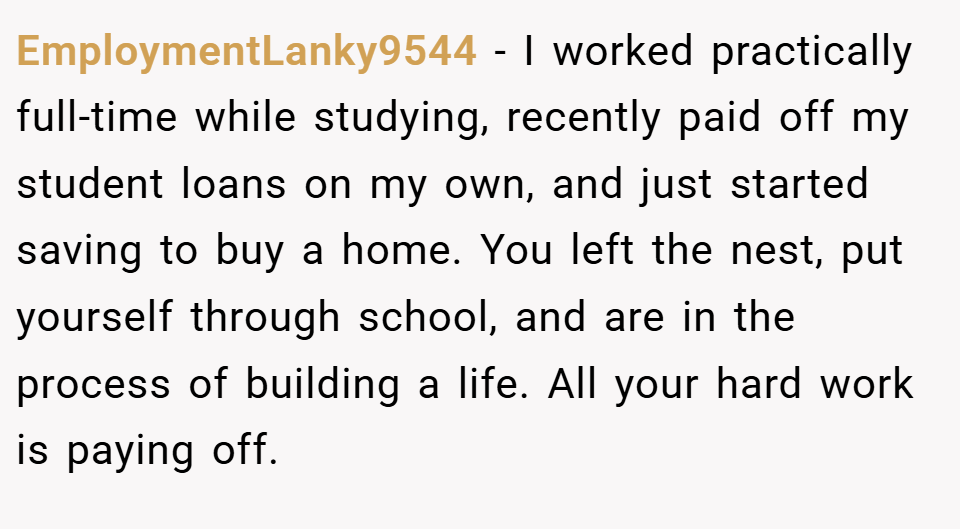 EmploymentLanky9544 − I worked practically full-time while studying, recently paid off my student loans on my own, and just started saving to buy a home. You left the nest, put yourself through school, and are in the process of building a life. All your hard work is paying off.