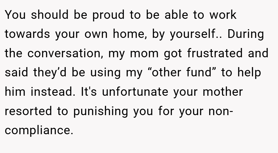 You should be proud to be able to work towards your own home, by yourself.. During the conversation, my mom got frustrated and said they’d be using my “other fund” to help him instead. It's unfortunate your mother resorted to punishing you for your non-compliance.