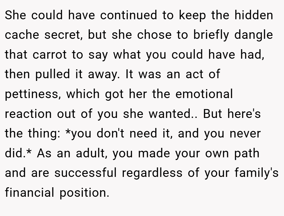 She could have continued to keep the hidden cache secret, but she chose to briefly dangle that carrot to say what you could have had, then pulled it away. It was an act of pettiness, which got her the emotional reaction out of you she wanted.. But here's the thing: *you don't need it, and you never did.* As an adult, you made your own path and are successful regardless of your family's financial position.