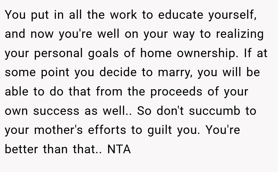You put in all the work to educate yourself, and now you're well on your way to realizing your personal goals of home ownership. If at some point you decide to marry, you will be able to do that from the proceeds of your own success as well.. So don't succumb to your mother's efforts to guilt you. You're better than that.. NTA