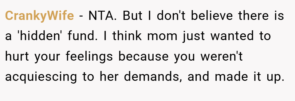 CrankyWife − NTA. But I don't believe there is a 'hidden' fund. I think mom just wanted to hurt your feelings because you weren't acquiescing to her demands, and made it up.