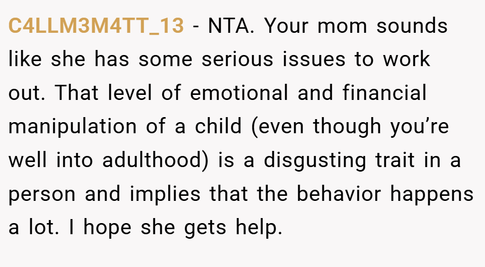 C4LLM3M4TT_13 − NTA. Your mom sounds like she has some serious issues to work out. That level of emotional and financial manipulation of a child (even though you’re well into adulthood) is a disgusting trait in a person and implies that the behavior happens a lot. I hope she gets help.