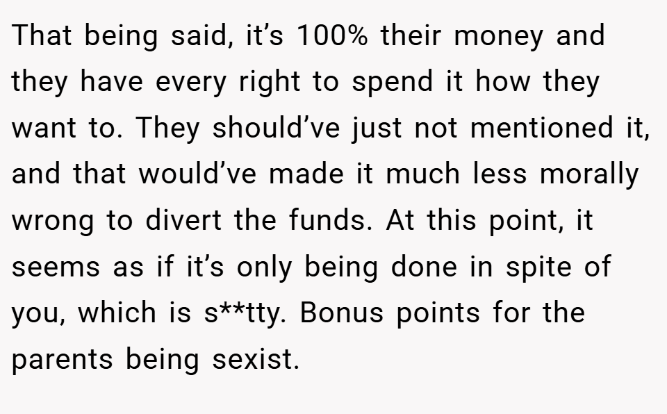 That being said, it’s 100% their money and they have every right to spend it how they want to. They should’ve just not mentioned it, and that would’ve made it much less morally wrong to divert the funds. At this point, it seems as if it’s only being done in spite of you, which is s**tty. Bonus points for the parents being sexist.
