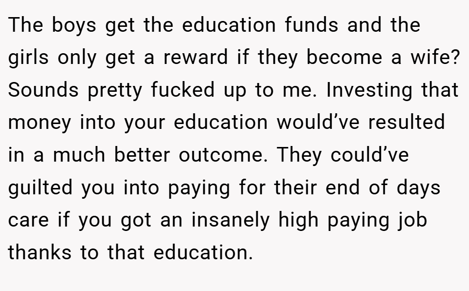 The boys get the education funds and the girls only get a reward if they become a wife? Sounds pretty fucked up to me. Investing that money into your education would’ve resulted in a much better outcome. They could’ve guilted you into paying for their end of days care if you got an insanely high paying job thanks to that education.