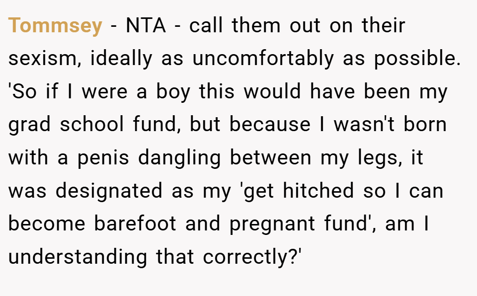 Tommsey − NTA - call them out on their sexism, ideally as uncomfortably as possible. 'So if I were a boy this would have been my grad school fund, but because I wasn't born with a penis dangling between my legs, it was designated as my 'get hitched so I can become barefoot and pregnant fund', am I understanding that correctly?'